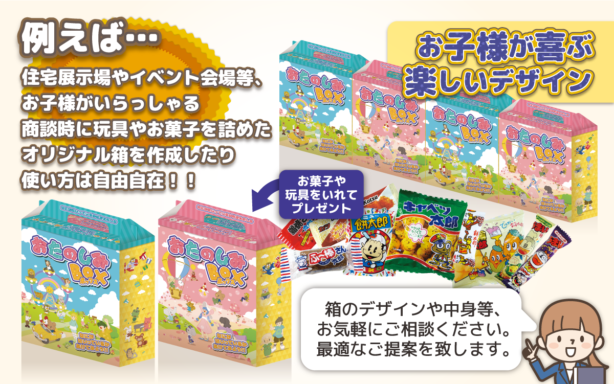 例えば住宅展示場やイベント会場等、お子様がいらっしゃる商談時に玩具やお菓子を詰めたオリジナル箱を作成したり使い方は自由自在!!箱のデザインや中身等、お気軽にご相談ください。最適なご提案を致します。