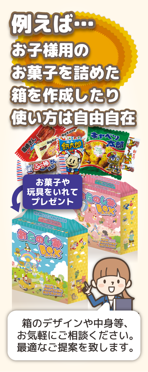 例えば住宅展示場やイベント会場等、お子様がいらっしゃる商談時に玩具やお菓子を詰めたオリジナル箱を作成したり使い方は自由自在!!箱のデザインや中身等、お気軽にご相談ください。最適なご提案を致します。